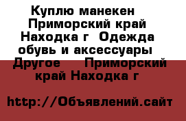 Куплю манекен  - Приморский край, Находка г. Одежда, обувь и аксессуары » Другое   . Приморский край,Находка г.